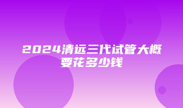 2024清远三代试管大概要花多少钱