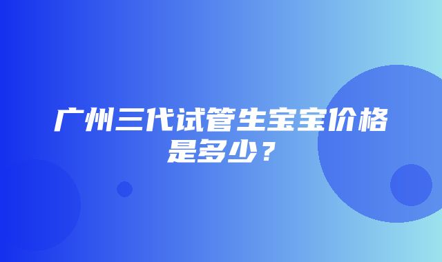 广州三代试管生宝宝价格是多少？