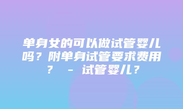 单身女的可以做试管婴儿吗？附单身试管要求费用？ - 试管婴儿？