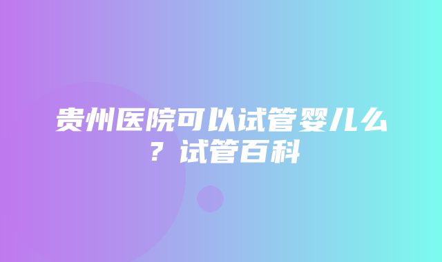 贵州医院可以试管婴儿么？试管百科