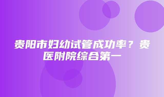 贵阳市妇幼试管成功率？贵医附院综合第一