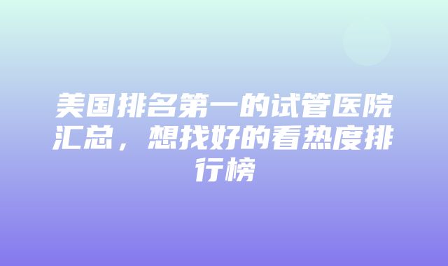 美国排名第一的试管医院汇总，想找好的看热度排行榜