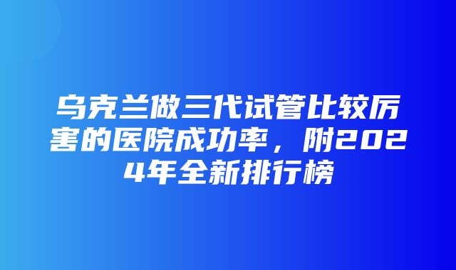 乌克兰做三代试管比较厉害的医院成功率，附2024年全新排行榜