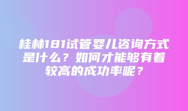 桂林181试管婴儿咨询方式是什么？如何才能够有着较高的成功率呢？