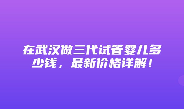 在武汉做三代试管婴儿多少钱，最新价格详解！