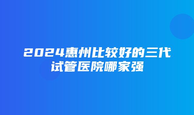 2024惠州比较好的三代试管医院哪家强