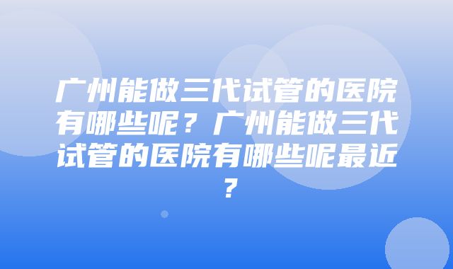 广州能做三代试管的医院有哪些呢？广州能做三代试管的医院有哪些呢最近？