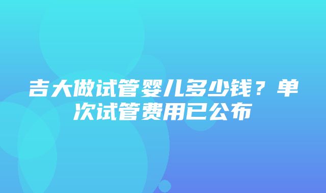 吉大做试管婴儿多少钱？单次试管费用已公布