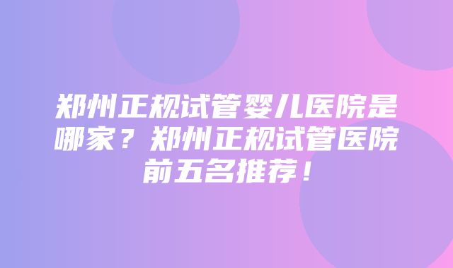 郑州正规试管婴儿医院是哪家？郑州正规试管医院前五名推荐！