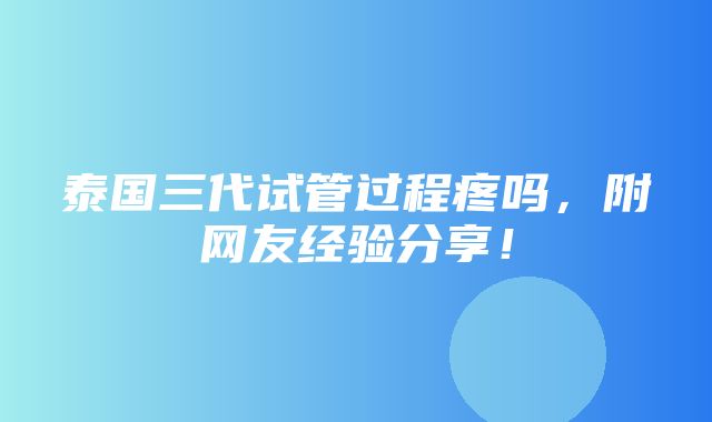 泰国三代试管过程疼吗，附网友经验分享！