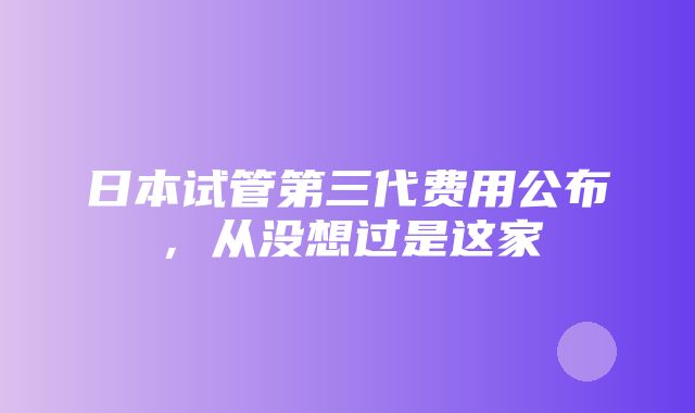 日本试管第三代费用公布，从没想过是这家