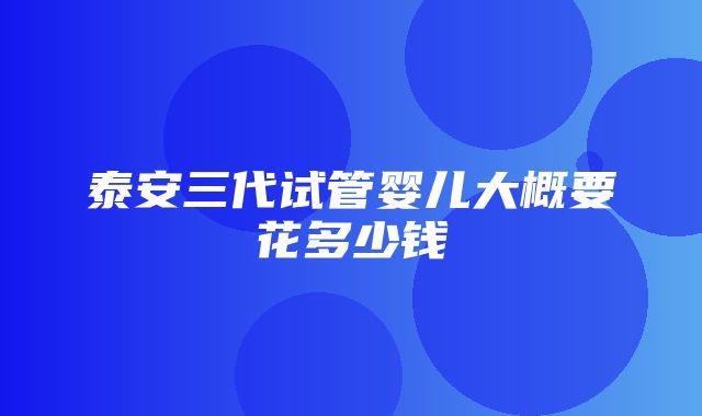 泰安三代试管婴儿大概要花多少钱