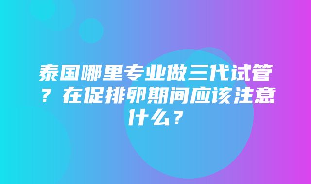 泰国哪里专业做三代试管？在促排卵期间应该注意什么？