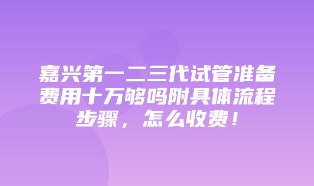 嘉兴第一二三代试管准备费用十万够吗附具体流程步骤，怎么收费！