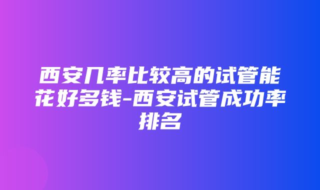 西安几率比较高的试管能花好多钱-西安试管成功率排名