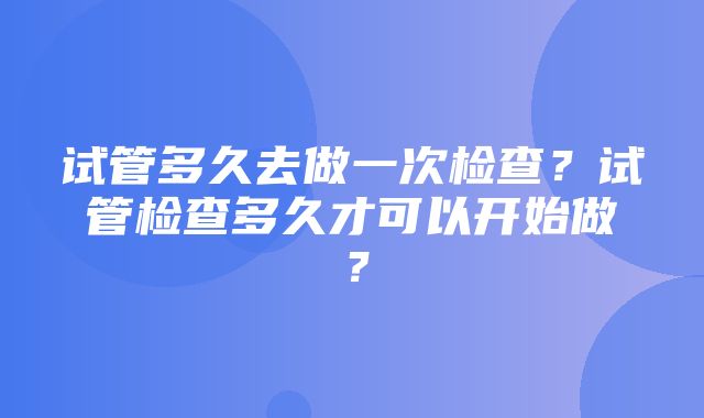 试管多久去做一次检查？试管检查多久才可以开始做？