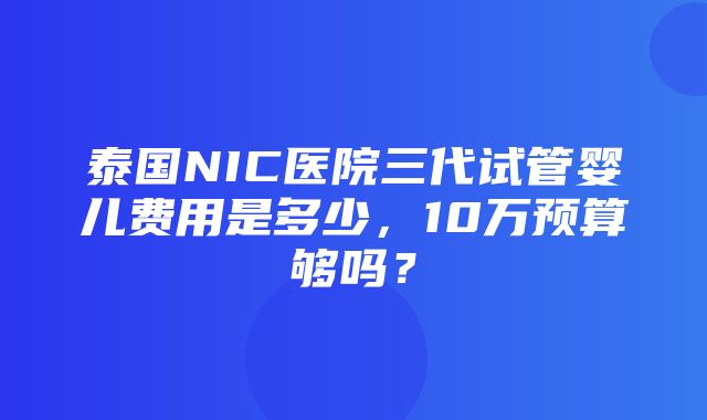 泰国NIC医院三代试管婴儿费用是多少，10万预算够吗？