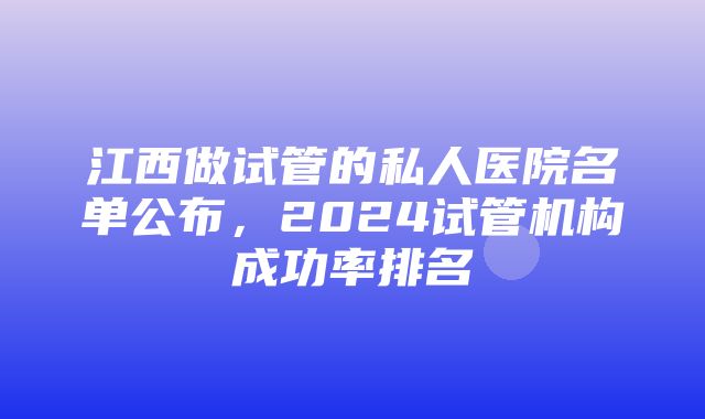 江西做试管的私人医院名单公布，2024试管机构成功率排名