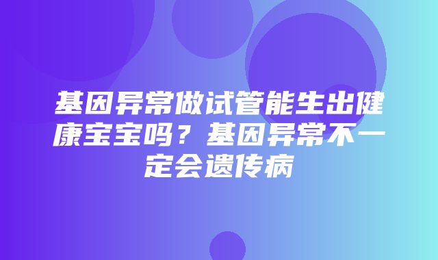 基因异常做试管能生出健康宝宝吗？基因异常不一定会遗传病