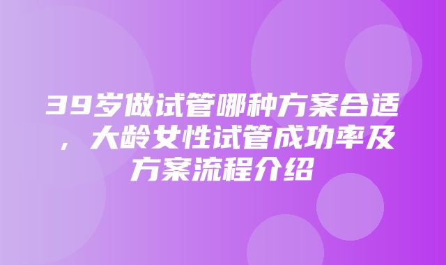 39岁做试管哪种方案合适，大龄女性试管成功率及方案流程介绍