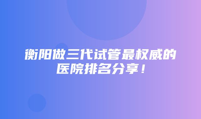 衡阳做三代试管最权威的医院排名分享！