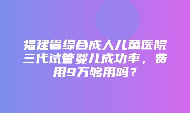 福建省综合成人儿童医院三代试管婴儿成功率，费用9万够用吗？