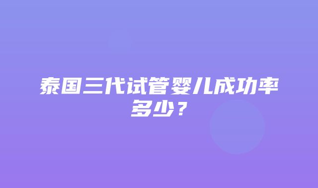 泰国三代试管婴儿成功率多少？