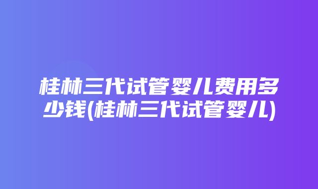 桂林三代试管婴儿费用多少钱(桂林三代试管婴儿)