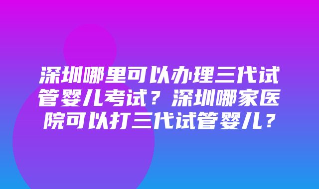 深圳哪里可以办理三代试管婴儿考试？深圳哪家医院可以打三代试管婴儿？