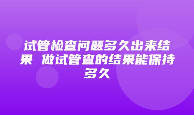 试管检查问题多久出来结果 做试管查的结果能保持多久