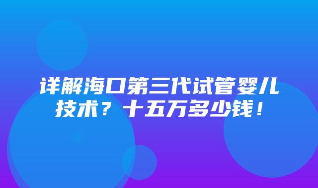 详解海口第三代试管婴儿技术？十五万多少钱！