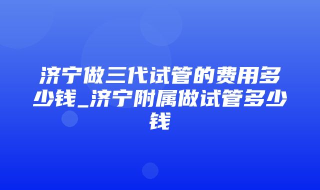 济宁做三代试管的费用多少钱_济宁附属做试管多少钱