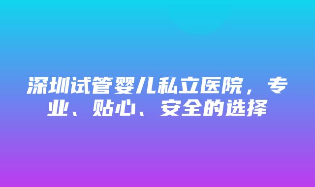 深圳试管婴儿私立医院，专业、贴心、安全的选择