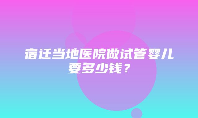 宿迁当地医院做试管婴儿要多少钱？