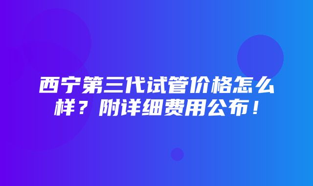 西宁第三代试管价格怎么样？附详细费用公布！