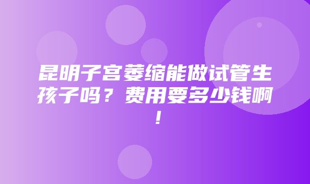 昆明子宫萎缩能做试管生孩子吗？费用要多少钱啊！