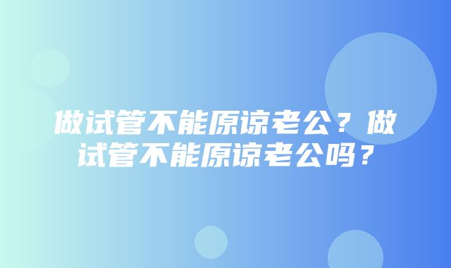 做试管不能原谅老公？做试管不能原谅老公吗？