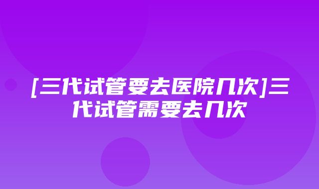 [三代试管要去医院几次]三代试管需要去几次