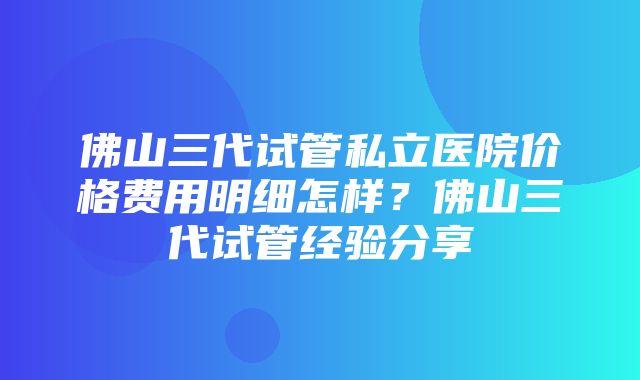 佛山三代试管私立医院价格费用明细怎样？佛山三代试管经验分享