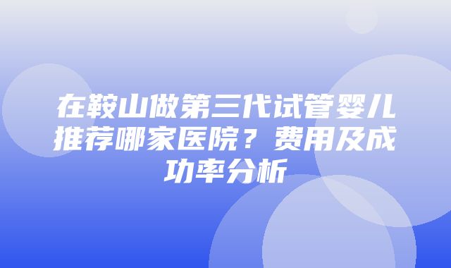 在鞍山做第三代试管婴儿推荐哪家医院？费用及成功率分析