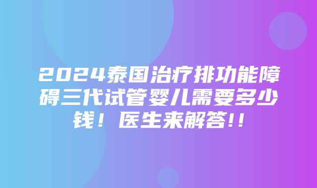 2024泰国治疗排功能障碍三代试管婴儿需要多少钱！医生来解答!！