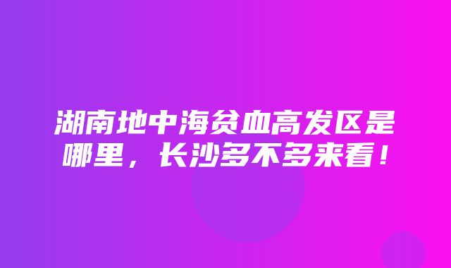 湖南地中海贫血高发区是哪里，长沙多不多来看！