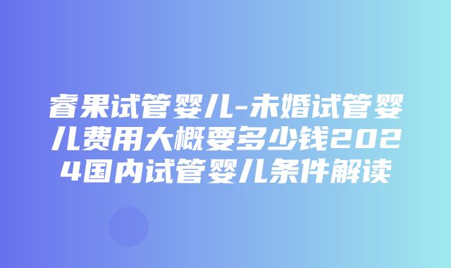 睿果试管婴儿-未婚试管婴儿费用大概要多少钱2024国内试管婴儿条件解读