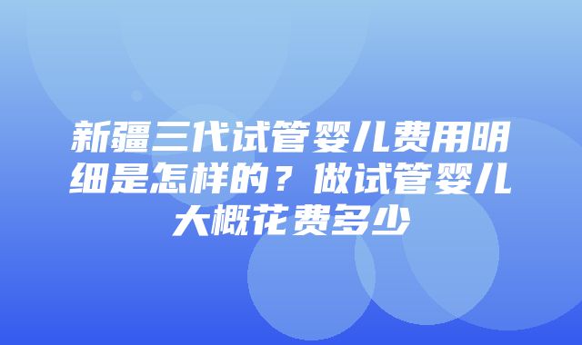 新疆三代试管婴儿费用明细是怎样的？做试管婴儿大概花费多少