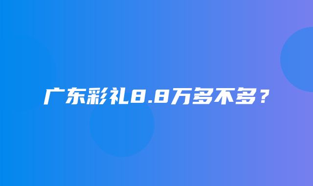 广东彩礼8.8万多不多？