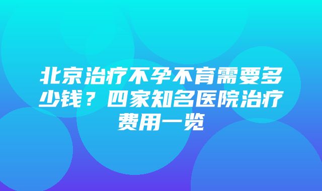 北京治疗不孕不育需要多少钱？四家知名医院治疗费用一览