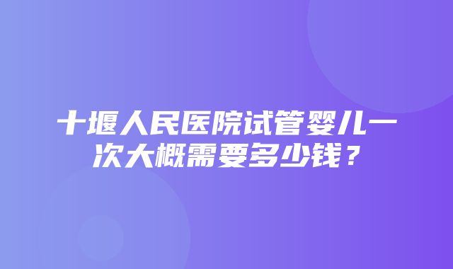 十堰人民医院试管婴儿一次大概需要多少钱？