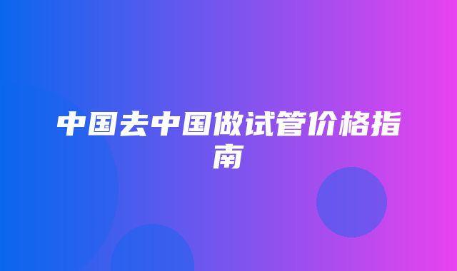 中国去中国做试管价格指南