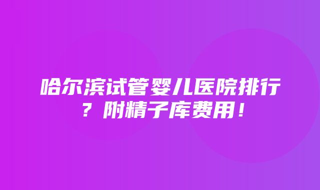 哈尔滨试管婴儿医院排行？附精子库费用！