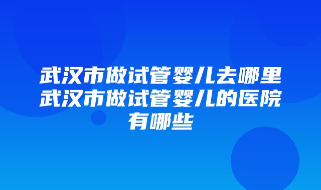 武汉市做试管婴儿去哪里武汉市做试管婴儿的医院有哪些